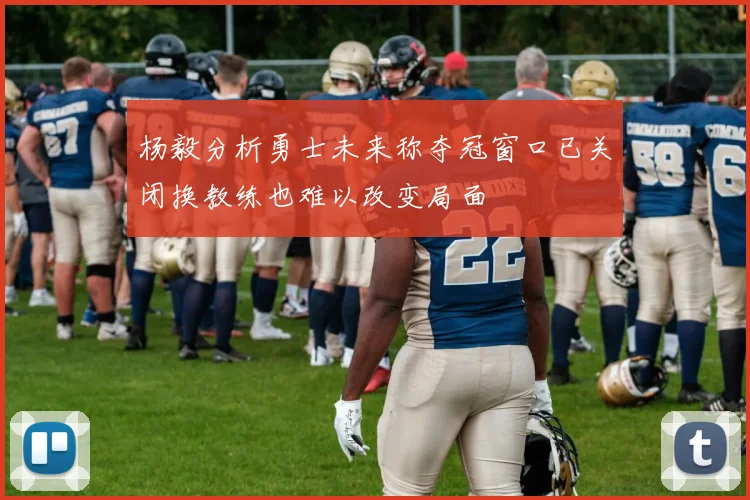 杨毅分析勇士未来称夺冠窗口已关闭换教练也难以改变局面