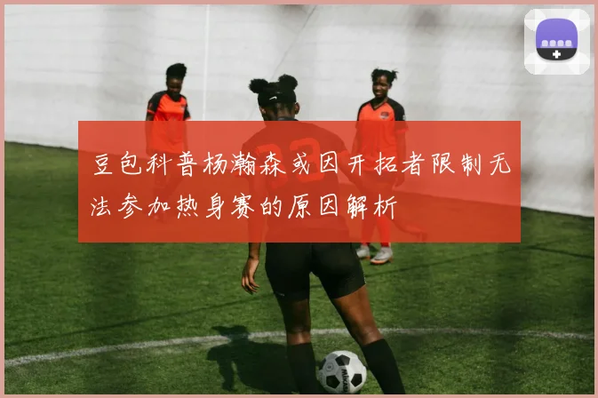 豆包科普杨瀚森或因开拓者限制无法参加热身赛的原因解析