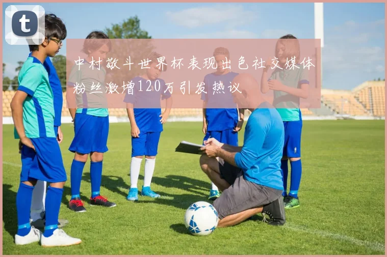 中村敬斗世界杯表现出色社交媒体粉丝激增120万引发热议