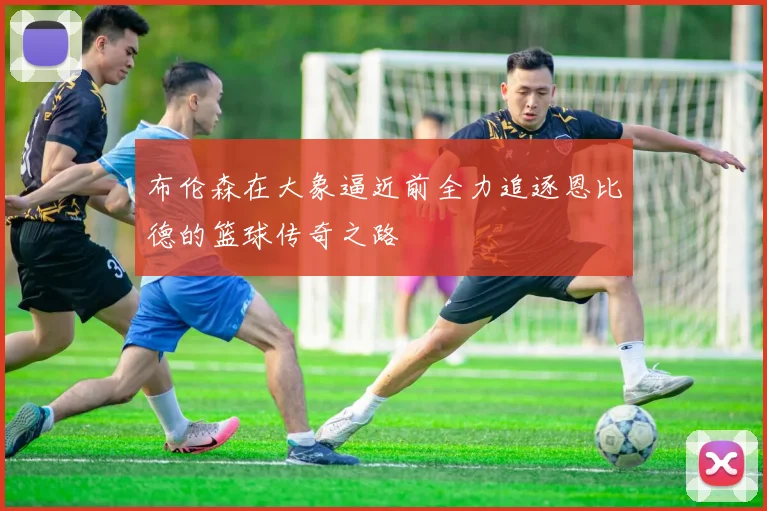 布伦森在大象逼近前全力追逐恩比德的篮球传奇之路