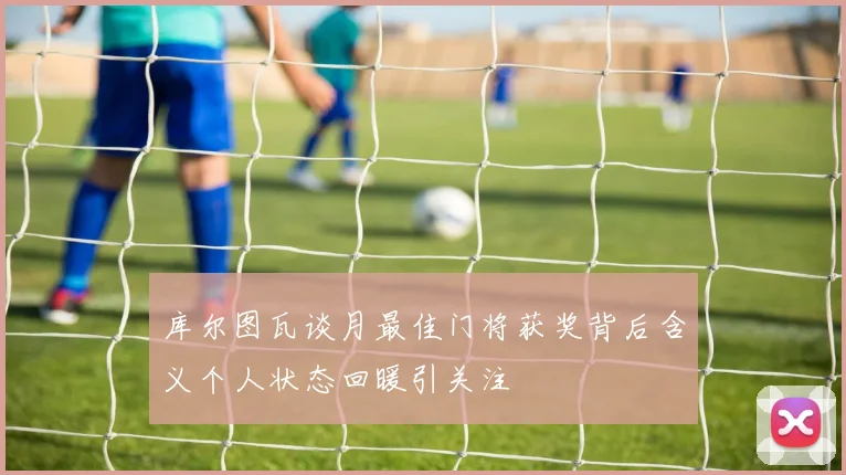 库尔图瓦谈月最佳门将获奖背后含义个人状态回暖引关注