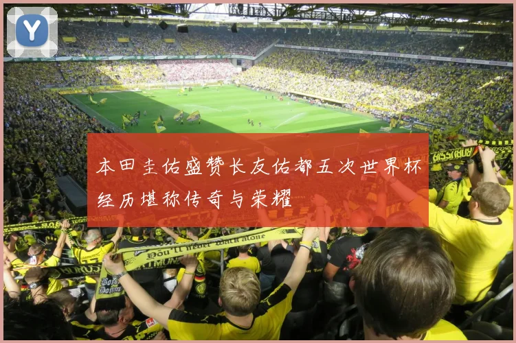本田圭佑盛赞长友佑都五次世界杯经历堪称传奇与荣耀