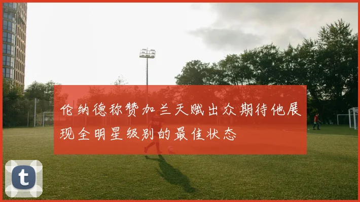 伦纳德称赞加兰天赋出众期待他展现全明星级别的最佳状态