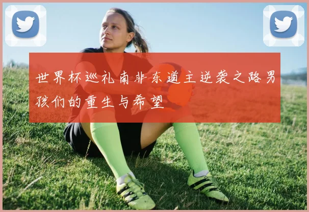 世界杯巡礼南非东道主逆袭之路男孩们的重生与希望
