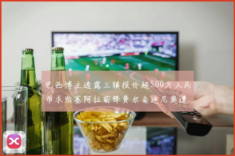 巴西博主透露三镇报价超500万人民币求购塞阿拉前锋费尔南迪尼奥遭拒绝