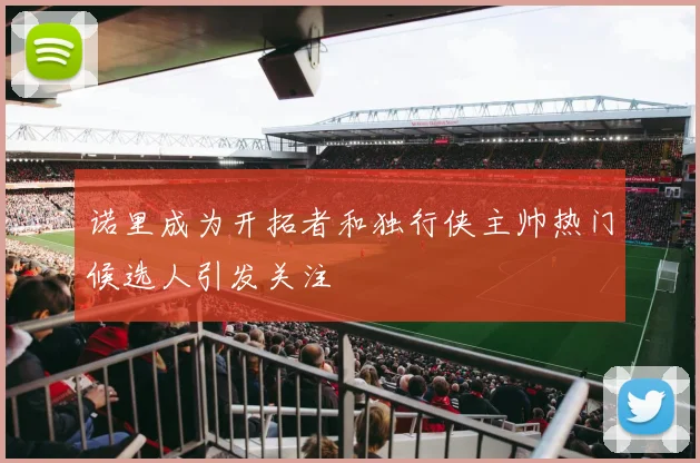 诺里成为开拓者和独行侠主帅热门候选人引发关注