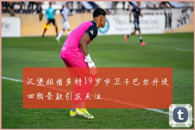 汉堡租借多特19岁中卫卡巴尔并设回购条款引发关注