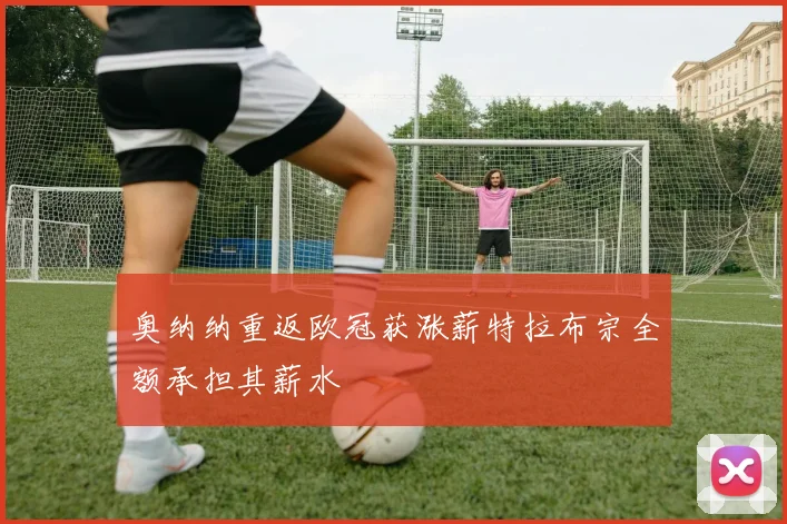 奥纳纳重返欧冠获涨薪特拉布宗全额承担其薪水