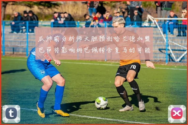 瓜帅前分析师大胆预测哈兰德加盟巴萨将影响姆巴佩转会皇马的可能性