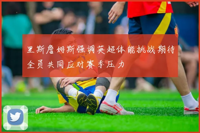 里斯詹姆斯强调英超体能挑战期待全员共同应对赛季压力