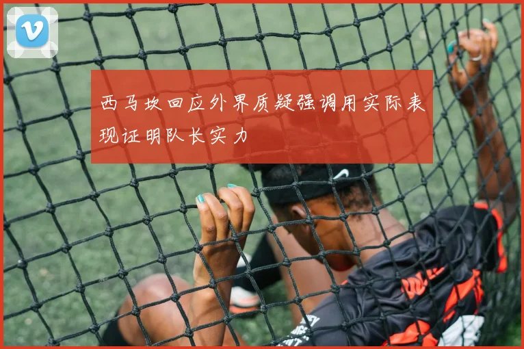 西马坎回应外界质疑强调用实际表现证明队长实力