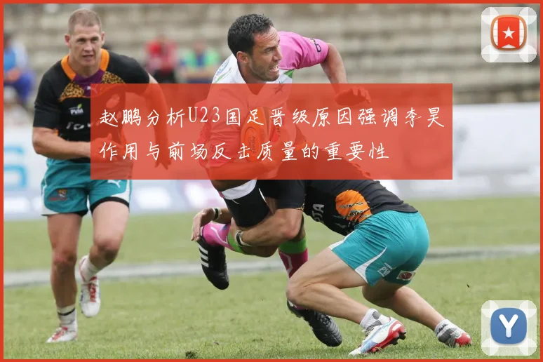 赵鹏分析U23国足晋级原因强调李昊作用与前场反击质量的重要性