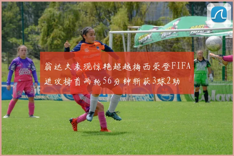 翁达夫表现惊艳超越梅西荣登FIFA进攻榜首两轮56分钟斩获3球2助