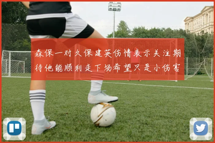 森保一对久保建英伤情表示关注期待他能顺利走下场希望只是小伤害
