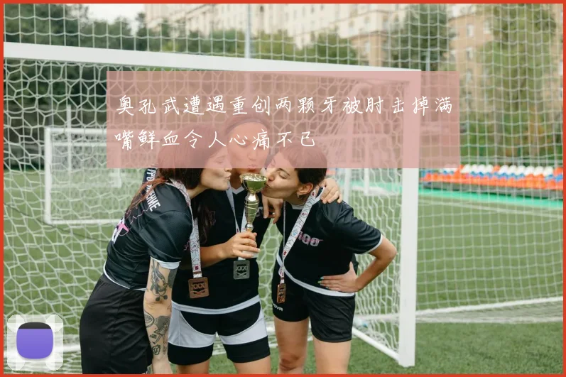 奥孔武遭遇重创两颗牙被肘击掉满嘴鲜血令人心痛不已